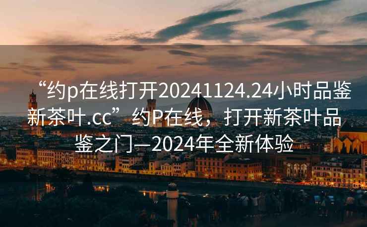 “約p在線打開(kāi)20241124.24小時(shí)品鑒新茶葉.cc”約P在線，打開(kāi)新茶葉品鑒之門(mén)—2024年全新體驗(yàn)