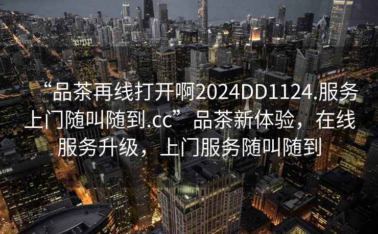 “品茶再線打開啊2024DD1124.服務上門隨叫隨到.cc”品茶新體驗，在線服務升級，上門服務隨叫隨到