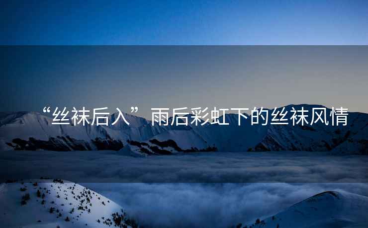 “絲襪后入”雨后彩虹下的絲襪風(fēng)情