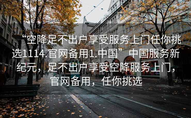 “空降足不出戶享受服務(wù)上門任你挑選1114.官網(wǎng)備用1.中國”中國服務(wù)新紀(jì)元，足不出戶享受空降服務(wù)上門，官網(wǎng)備用，任你挑選