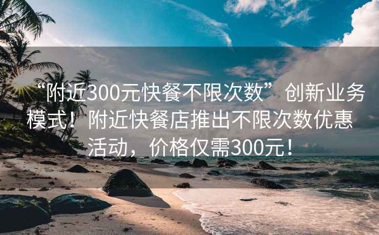 “附近300元快餐不限次數(shù)”創(chuàng)新業(yè)務(wù)模式！附近快餐店推出不限次數(shù)優(yōu)惠活動(dòng)，價(jià)格僅需300元！