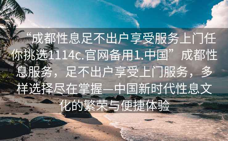 “成都性息足不出戶享受服務(wù)上門任你挑選1114c.官網(wǎng)備用1.中國(guó)”成都性息服務(wù)，足不出戶享受上門服務(wù)，多樣選擇盡在掌握—中國(guó)新時(shí)代性息文化的繁榮與便捷體驗(yàn)