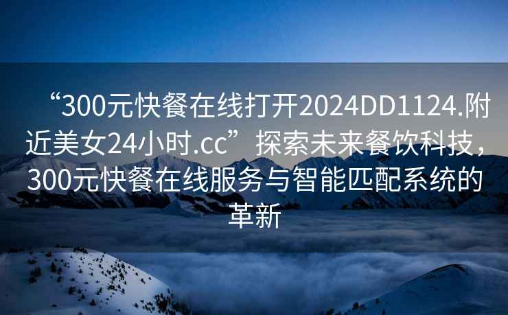 “300元快餐在線打開2024DD1124.附近美女24小時.cc”探索未來餐飲科技，300元快餐在線服務(wù)與智能匹配系統(tǒng)的革新