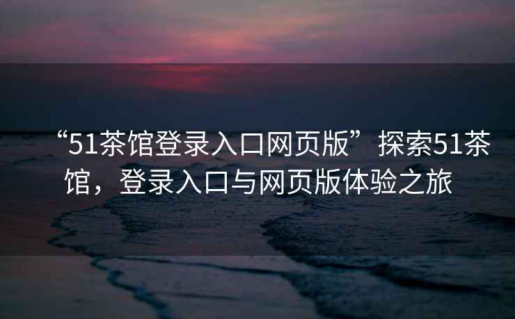 “51茶館登錄入口網(wǎng)頁版”探索51茶館，登錄入口與網(wǎng)頁版體驗(yàn)之旅