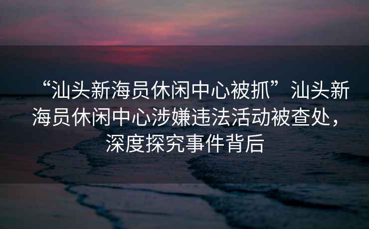 “汕頭新海員休閑中心被抓”汕頭新海員休閑中心涉嫌違法活動(dòng)被查處，深度探究事件背后