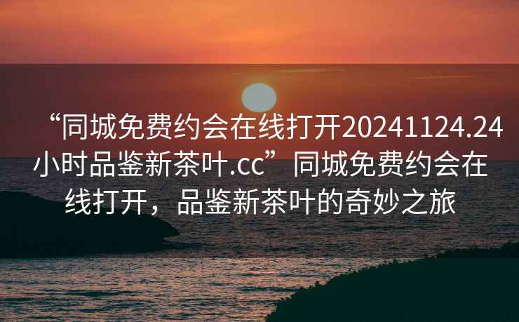 “同城免費(fèi)約會在線打開20241124.24小時品鑒新茶葉.cc”同城免費(fèi)約會在線打開，品鑒新茶葉的奇妙之旅