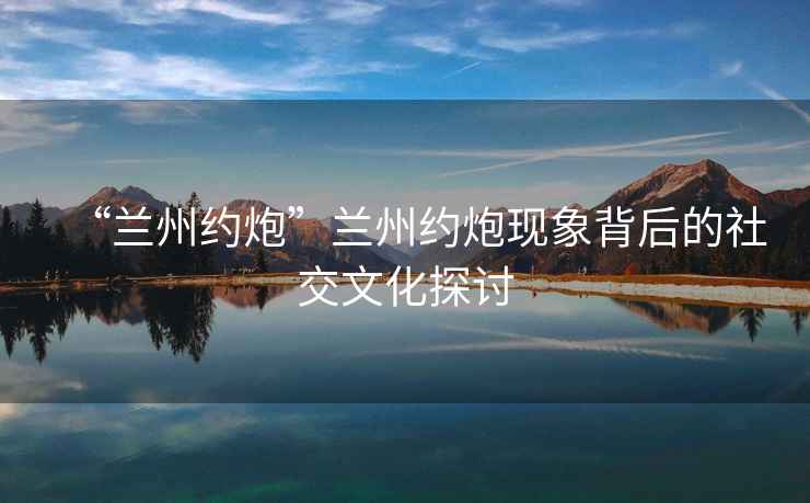 “蘭州約炮”蘭州約炮現(xiàn)象背后的社交文化探討