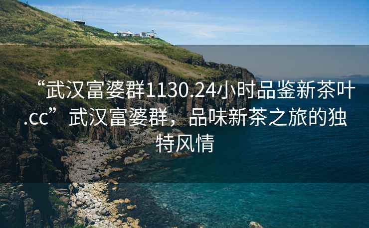 “武漢富婆群1130.24小時(shí)品鑒新茶葉.cc”武漢富婆群，品味新茶之旅的獨(dú)特風(fēng)情