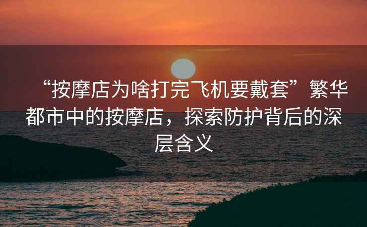 “按摩店為啥打完飛機要戴套”繁華都市中的按摩店，探索防護背后的深層含義