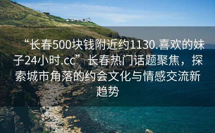“長(zhǎng)春500塊錢(qián)附近約1130.喜歡的妹子24小時(shí).cc”長(zhǎng)春熱門(mén)話題聚焦，探索城市角落的約會(huì)文化與情感交流新趨勢(shì)
