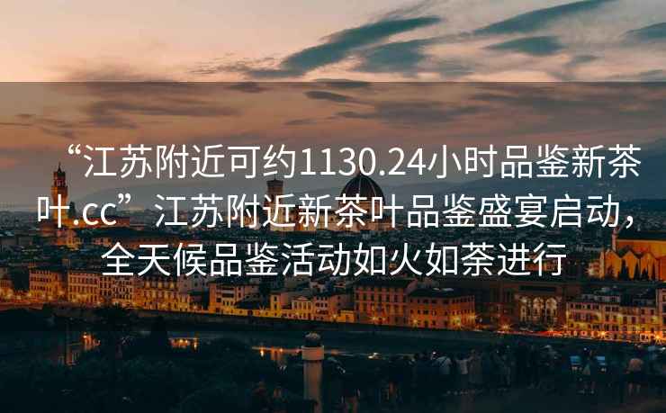 “江蘇附近可約1130.24小時品鑒新茶葉.cc”江蘇附近新茶葉品鑒盛宴啟動，全天候品鑒活動如火如荼進行