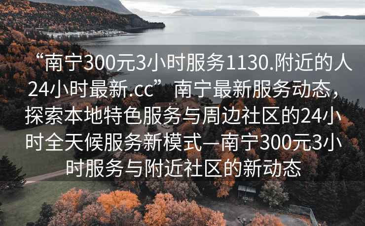 “南寧300元3小時(shí)服務(wù)1130.附近的人24小時(shí)最新.cc”南寧最新服務(wù)動(dòng)態(tài)，探索本地特色服務(wù)與周邊社區(qū)的24小時(shí)全天候服務(wù)新模式—南寧300元3小時(shí)服務(wù)與附近社區(qū)的新動(dòng)態(tài)
