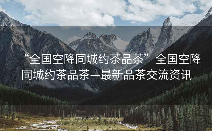 “全國空降同城約茶品茶”全國空降同城約茶品茶—最新品茶交流資訊