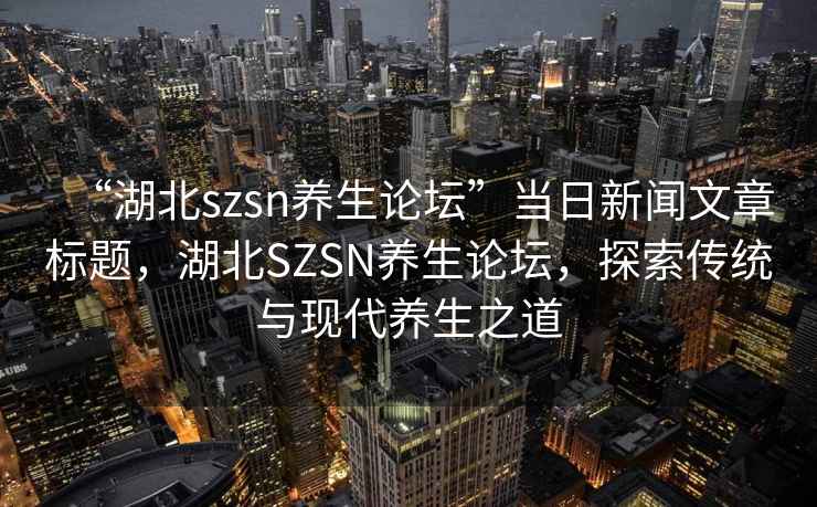 “湖北szsn養(yǎng)生論壇”當(dāng)日新聞文章標(biāo)題，湖北SZSN養(yǎng)生論壇，探索傳統(tǒng)與現(xiàn)代養(yǎng)生之道
