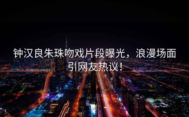 鐘漢良朱珠吻戲片段曝光，浪漫場(chǎng)面引網(wǎng)友熱議！