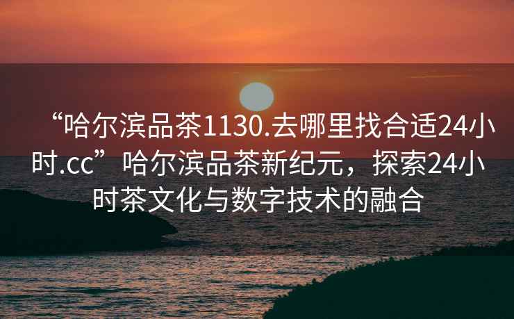“哈爾濱品茶1130.去哪里找合適24小時(shí).cc”哈爾濱品茶新紀(jì)元，探索24小時(shí)茶文化與數(shù)字技術(shù)的融合