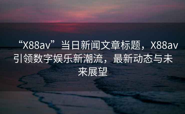 “X88av”當(dāng)日新聞文章標(biāo)題，X88av引領(lǐng)數(shù)字娛樂新潮流，最新動態(tài)與未來展望
