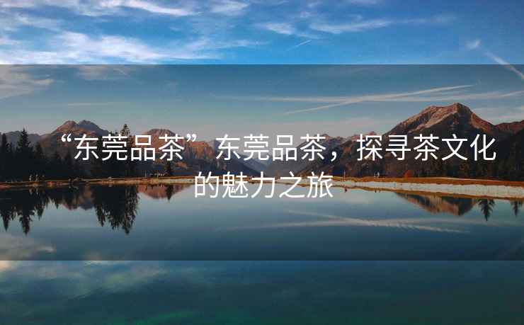 “東莞品茶”東莞品茶，探尋茶文化的魅力之旅