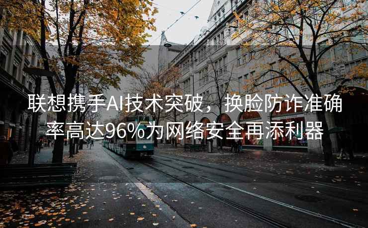 聯(lián)想攜手AI技術(shù)突破，換臉?lè)涝p準(zhǔn)確率高達(dá)96%為網(wǎng)絡(luò)安全再添利器