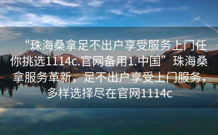 “珠海桑拿足不出戶享受服務(wù)上門任你挑選1114c.官網(wǎng)備用1.中國”珠海桑拿服務(wù)革新，足不出戶享受上門服務(wù)，多樣選擇盡在官網(wǎng)1114c
