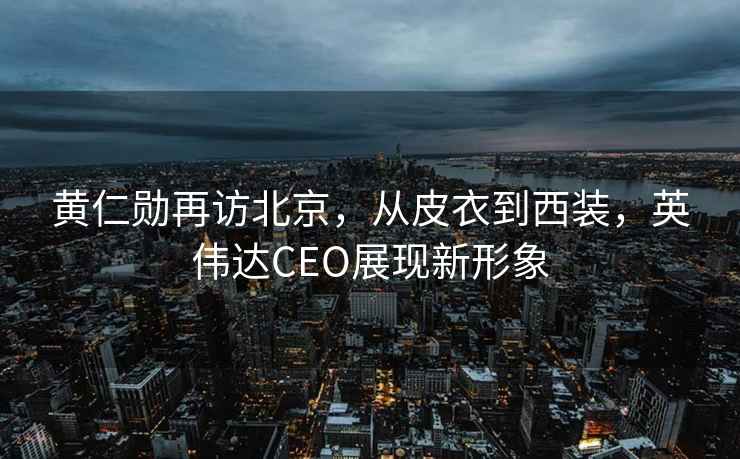 黃仁勛再訪北京，從皮衣到西裝，英偉達(dá)CEO展現(xiàn)新形象