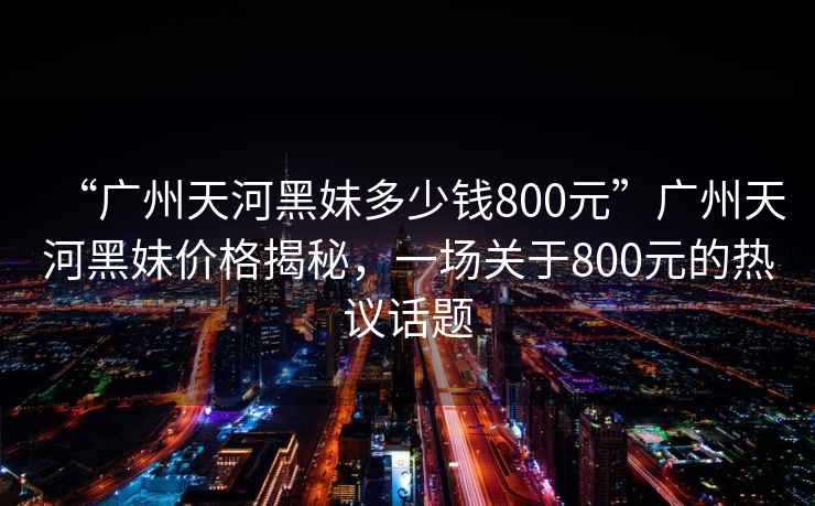 “廣州天河黑妹多少錢800元”廣州天河黑妹價格揭秘，一場關于800元的熱議話題