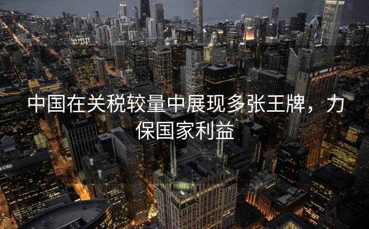 中國在關(guān)稅較量中展現(xiàn)多張王牌，力保國家利益