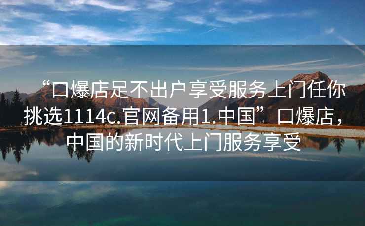 “口爆店足不出戶享受服務(wù)上門任你挑選1114c.官網(wǎng)備用1.中國”口爆店，中國的新時代上門服務(wù)享受