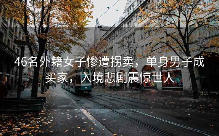 46名外籍女子慘遭拐賣(mài)，單身男子成買(mǎi)家，入境悲劇震驚世人