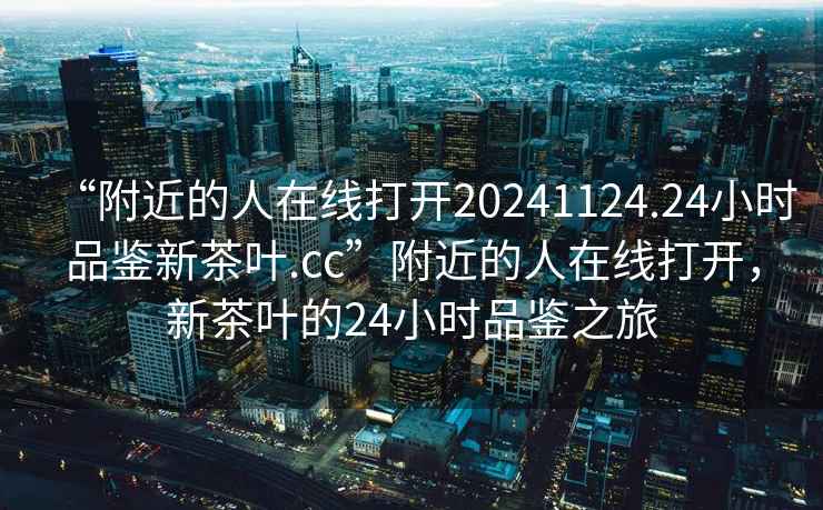 “附近的人在線打開20241124.24小時品鑒新茶葉.cc”附近的人在線打開，新茶葉的24小時品鑒之旅