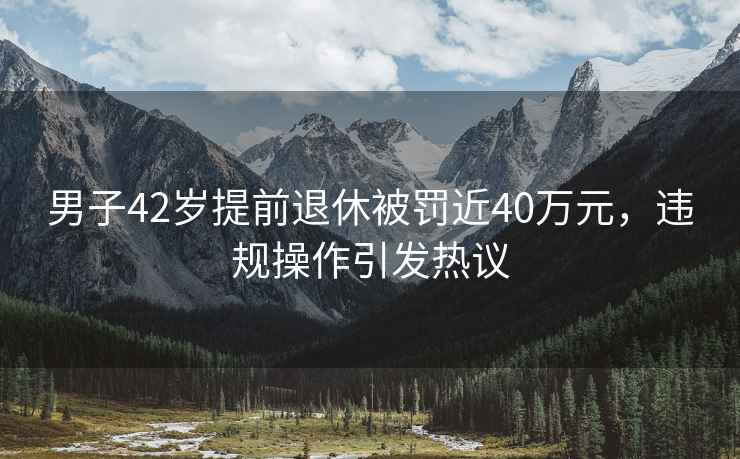男子42歲提前退休被罰近40萬元，違規(guī)操作引發(fā)熱議