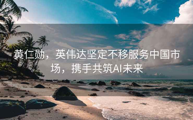 黃仁勛，英偉達堅定不移服務(wù)中國市場，攜手共筑AI未來