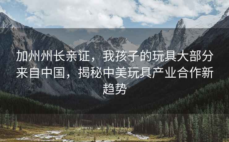 加州州長親證，我孩子的玩具大部分來自中國，揭秘中美玩具產(chǎn)業(yè)合作新趨勢(shì)