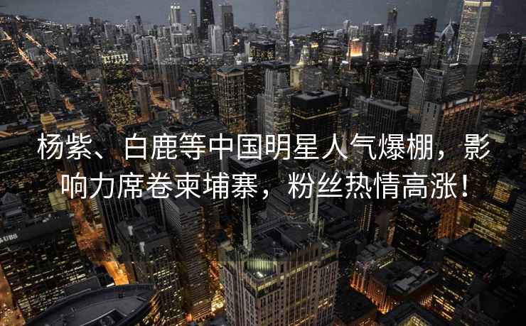 楊紫、白鹿等中國明星人氣爆棚，影響力席卷柬埔寨，粉絲熱情高漲！