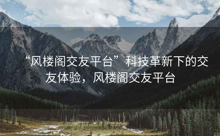 “風(fēng)樓閣交友平臺(tái)”科技革新下的交友體驗(yàn)，風(fēng)樓閣交友平臺(tái)