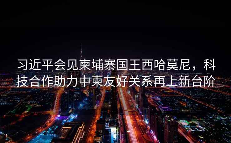習(xí)近平會見柬埔寨國王西哈莫尼，科技合作助力中柬友好關(guān)系再上新臺階