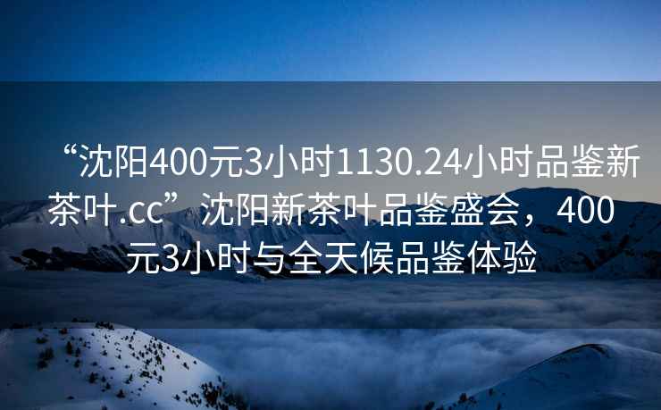 “沈陽400元3小時1130.24小時品鑒新茶葉.cc”沈陽新茶葉品鑒盛會，400元3小時與全天候品鑒體驗