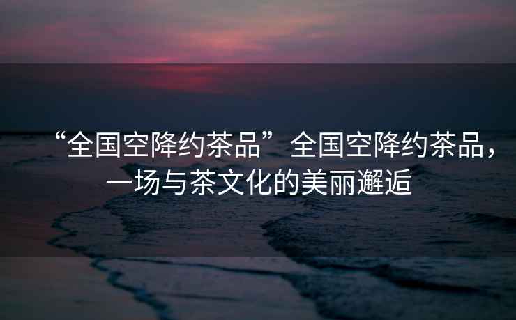 “全國空降約茶品”全國空降約茶品，一場與茶文化的美麗邂逅