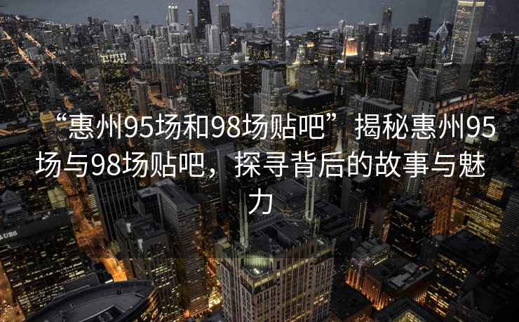 “惠州95場和98場貼吧”揭秘惠州95場與98場貼吧，探尋背后的故事與魅力