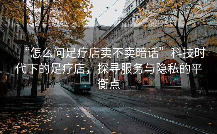 “怎么問足療店賣不賣暗話”科技時代下的足療店，探尋服務與隱私的平衡點