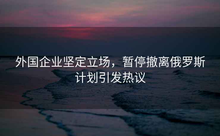 外國企業(yè)堅定立場，暫停撤離俄羅斯計劃引發(fā)熱議