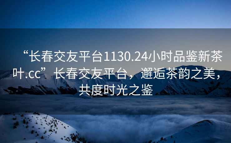 “長春交友平臺1130.24小時品鑒新茶葉.cc”長春交友平臺，邂逅茶韻之美，共度時光之鑒