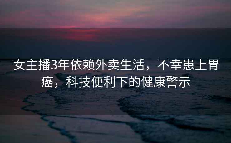 女主播3年依賴外賣生活，不幸患上胃癌，科技便利下的健康警示