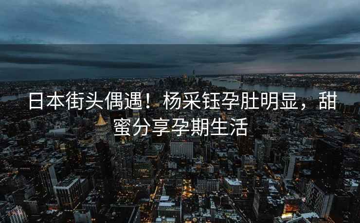 日本街頭偶遇！楊采鈺孕肚明顯，甜蜜分享孕期生活