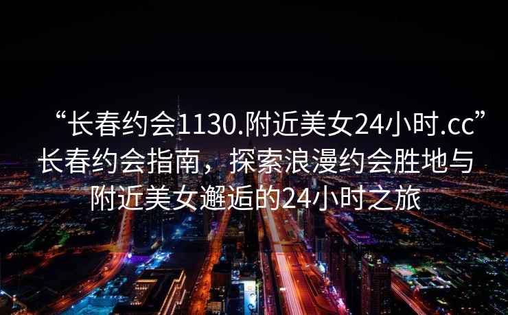 “長春約會1130.附近美女24小時.cc”長春約會指南，探索浪漫約會勝地與附近美女邂逅的24小時之旅