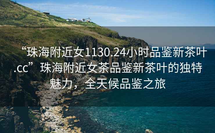“珠海附近女1130.24小時品鑒新茶葉.cc”珠海附近女茶品鑒新茶葉的獨特魅力，全天候品鑒之旅
