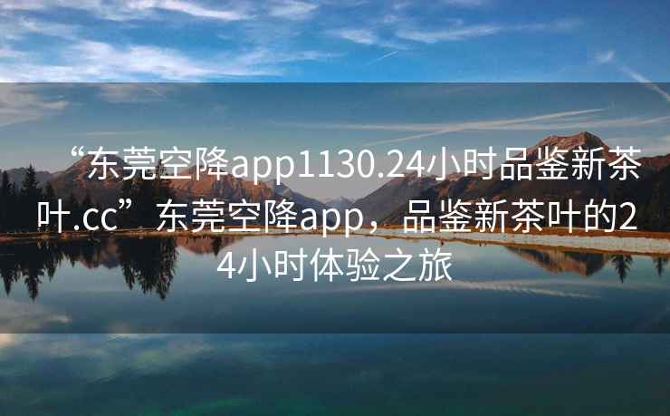 “東莞空降app1130.24小時品鑒新茶葉.cc”東莞空降app，品鑒新茶葉的24小時體驗之旅