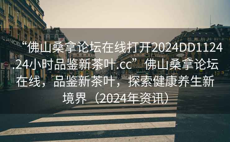 “佛山桑拿論壇在線打開(kāi)2024DD1124.24小時(shí)品鑒新茶葉.cc”佛山桑拿論壇在線，品鑒新茶葉，探索健康養(yǎng)生新境界（2024年資訊）