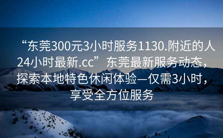 “東莞300元3小時(shí)服務(wù)1130.附近的人24小時(shí)最新.cc”東莞最新服務(wù)動(dòng)態(tài)，探索本地特色休閑體驗(yàn)—僅需3小時(shí)，享受全方位服務(wù)
