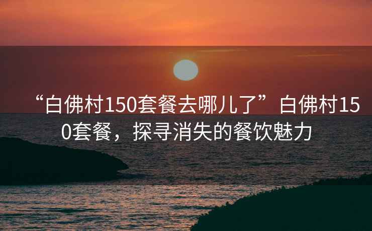 “白佛村150套餐去哪兒了”白佛村150套餐，探尋消失的餐飲魅力